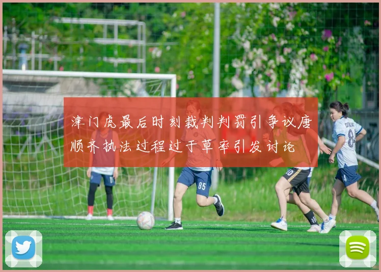 津门虎最后时刻裁判判罚引争议唐顺齐执法过程过于草率引发讨论