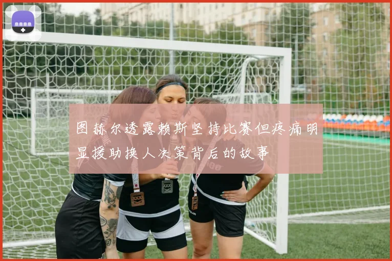 图赫尔透露赖斯坚持比赛但疼痛明显援助换人决策背后的故事