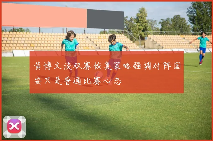 黄博文谈双赛恢复策略强调对阵国安只是普通比赛心态