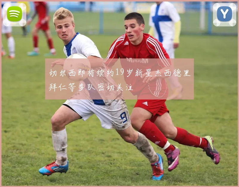 切尔西即将续约19岁新星杰西德里拜仁等多队密切关注
