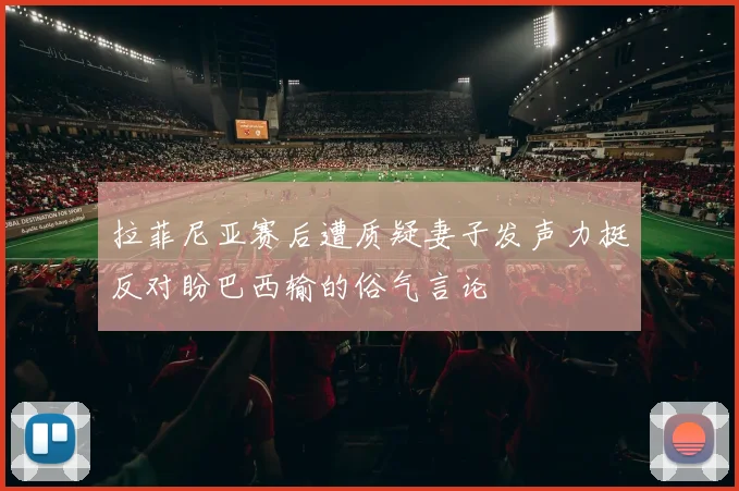 拉菲尼亚赛后遭质疑妻子发声力挺反对盼巴西输的俗气言论