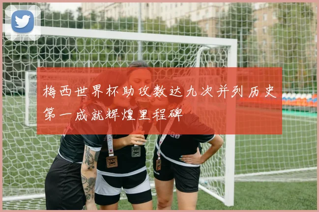 梅西世界杯助攻数达九次并列历史第一成就辉煌里程碑