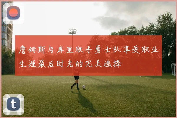 詹姆斯与库里联手勇士队享受职业生涯最后时光的完美选择