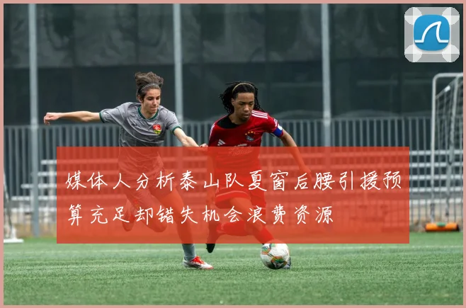 媒体人分析泰山队夏窗后腰引援预算充足却错失机会浪费资源
