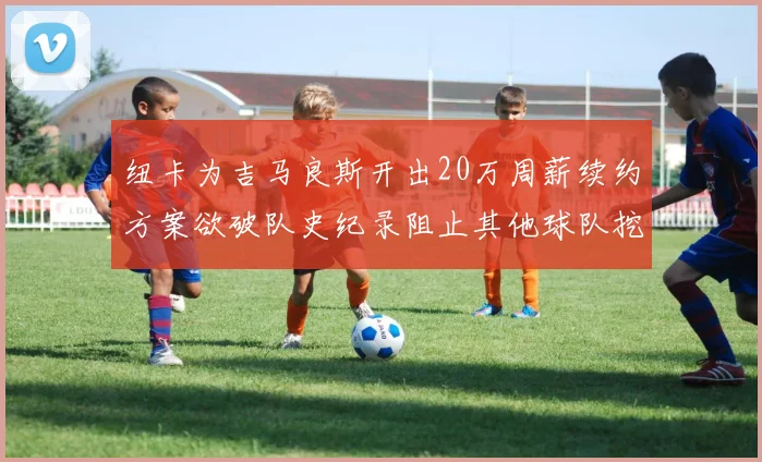 纽卡为吉马良斯开出20万周薪续约方案欲破队史纪录阻止其他球队挖角