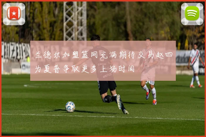 兰德尔加盟篮网充满期待交易赵四为夏普争取更多上场时间