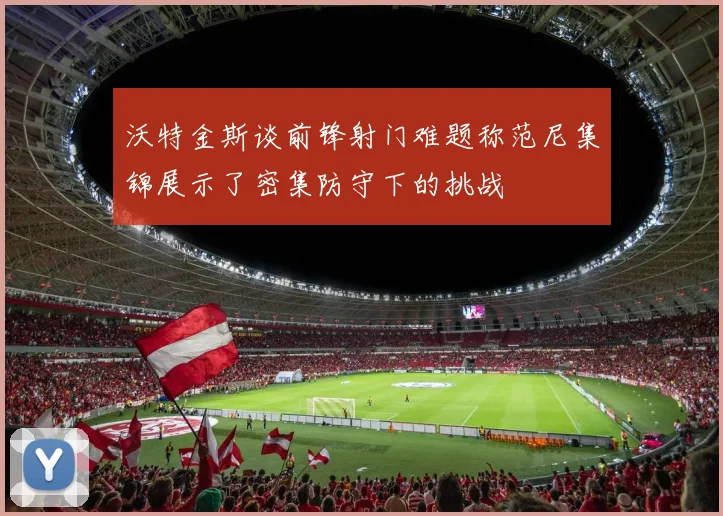 沃特金斯谈前锋射门难题称范尼集锦展示了密集防守下的挑战