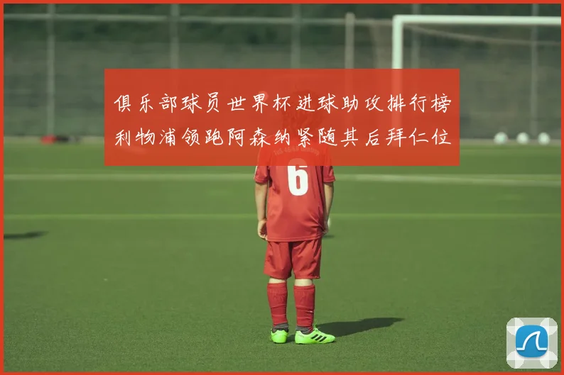 俱乐部球员世界杯进球助攻排行榜利物浦领跑阿森纳紧随其后拜仁位列第三