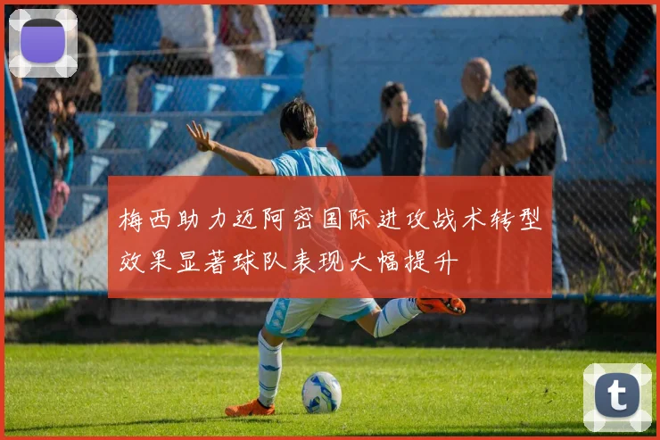 梅西助力迈阿密国际进攻战术转型效果显著球队表现大幅提升