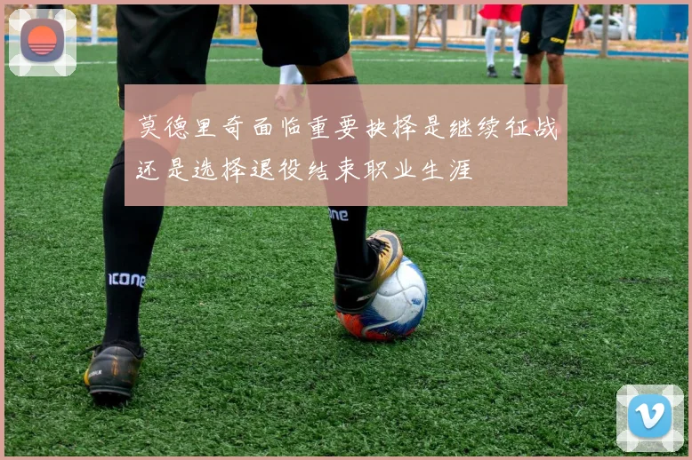 莫德里奇面临重要抉择是继续征战还是选择退役结束职业生涯