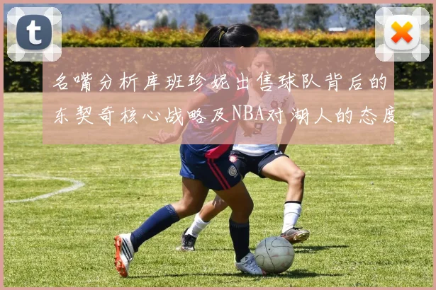 名嘴分析库班珍妮出售球队背后的东契奇核心战略及NBA对湖人的态度