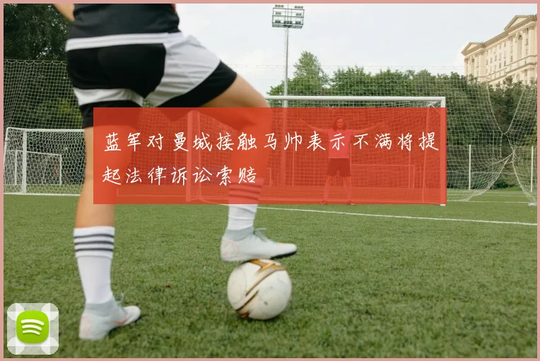 蓝军对曼城接触马帅表示不满将提起法律诉讼索赔