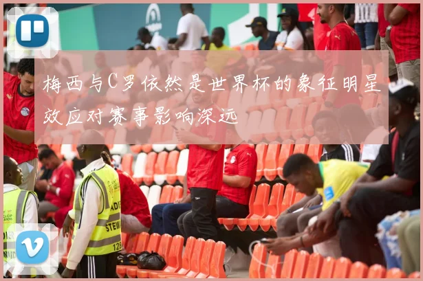 梅西与C罗依然是世界杯的象征明星效应对赛事影响深远
