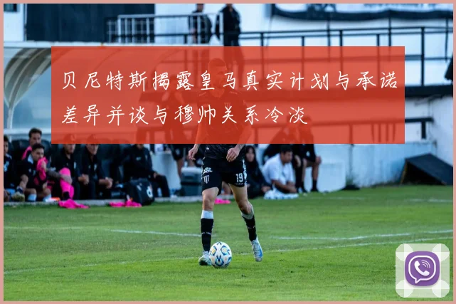 贝尼特斯揭露皇马真实计划与承诺差异并谈与穆帅关系冷淡