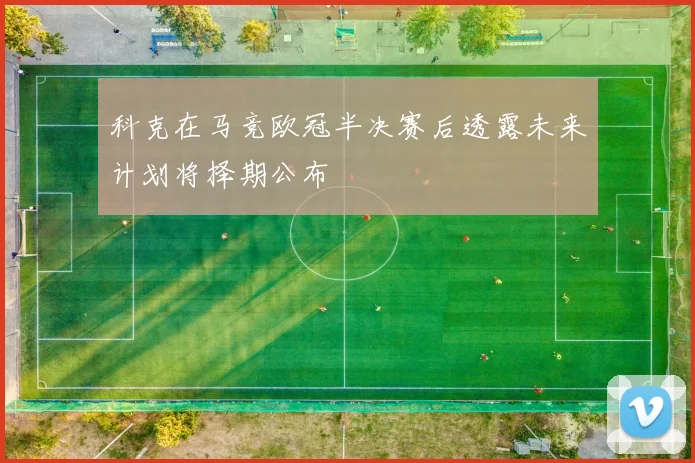 科克在马竞欧冠半决赛后透露未来计划将择期公布