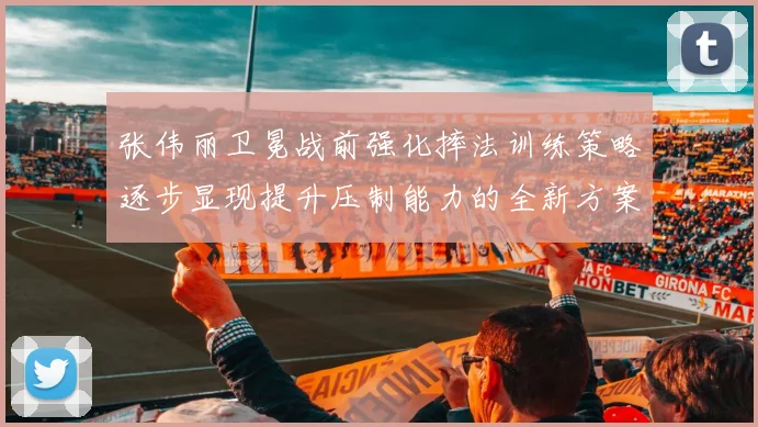 张伟丽卫冕战前强化摔法训练策略逐步显现提升压制能力的全新方案
