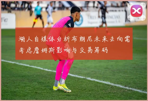 湖人自媒体分析布朗尼未来去向需考虑詹姆斯影响与交易筹码