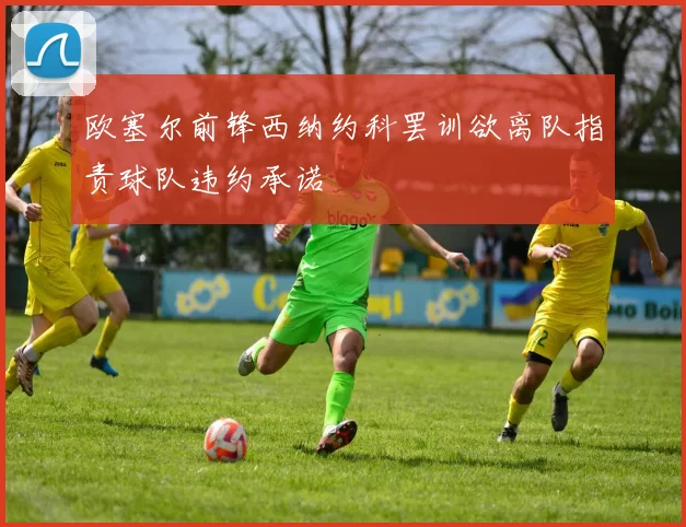 欧塞尔前锋西纳约科罢训欲离队指责球队违约承诺